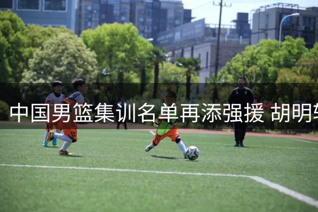 中国男篮集训名单再添强援 胡明轩王俊杰强势回归备战世界杯预选赛