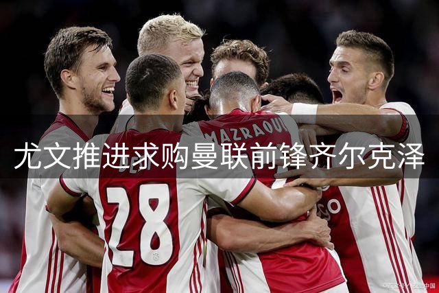 尤文推进求购曼联前锋齐尔克泽