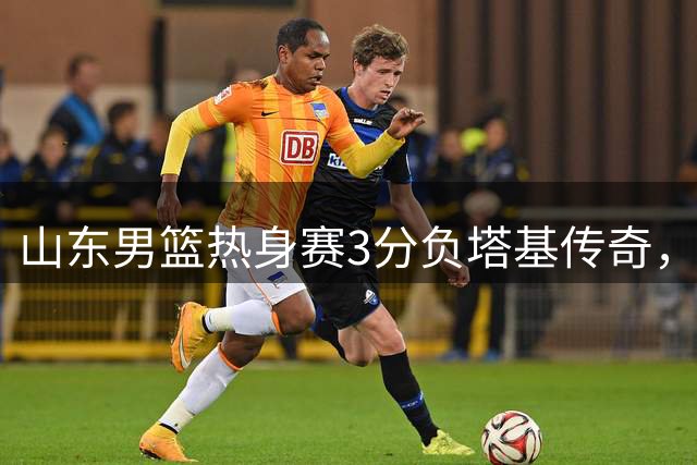 山东男篮热身赛3分负塔基传奇，王证26分难挽败局