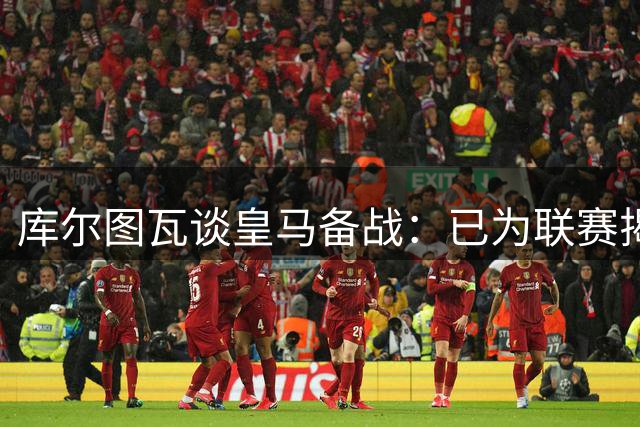 库尔图瓦谈皇马备战：已为联赛揭幕做好准备 透露穆帅战术要求