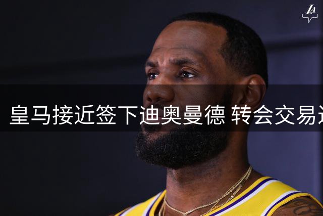 皇马接近签下迪奥曼德 转会交易进入最后审批阶段