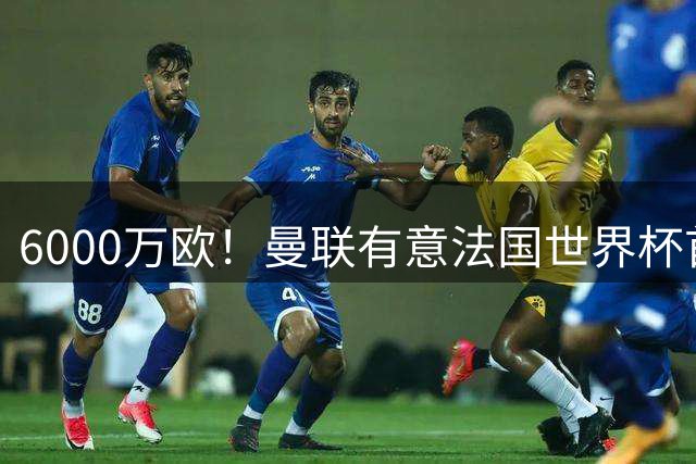 6000万欧！曼联有意法国世界杯首发 中场重建将达1.35亿镑